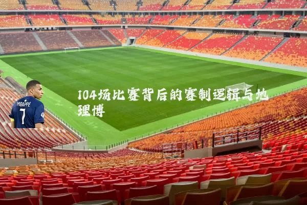 104场比赛背后的赛制逻辑与地理博弈